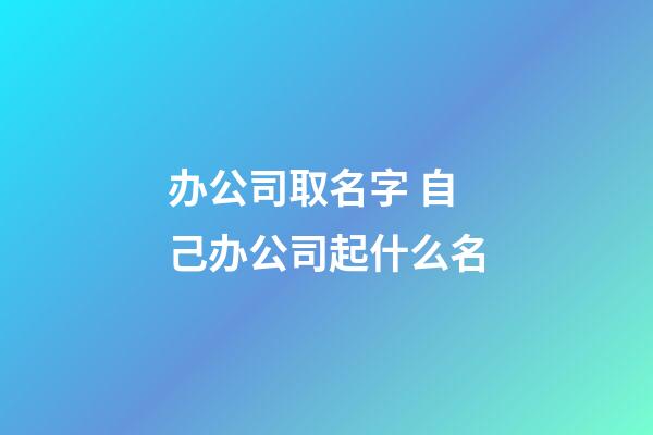 办公司取名字 自己办公司起什么名-第1张-公司起名-玄机派